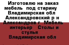 Изготовлю на заказ мебель “под старину“ - Владимирская обл., Александровский р-н, Александров г. Мебель, интерьер » Столы и стулья   . Владимирская обл.